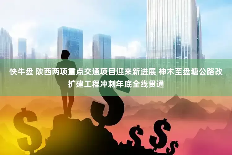 快牛盘 陕西两项重点交通项目迎来新进展 神木至盘塘公路改扩建工程冲刺年底全线贯通