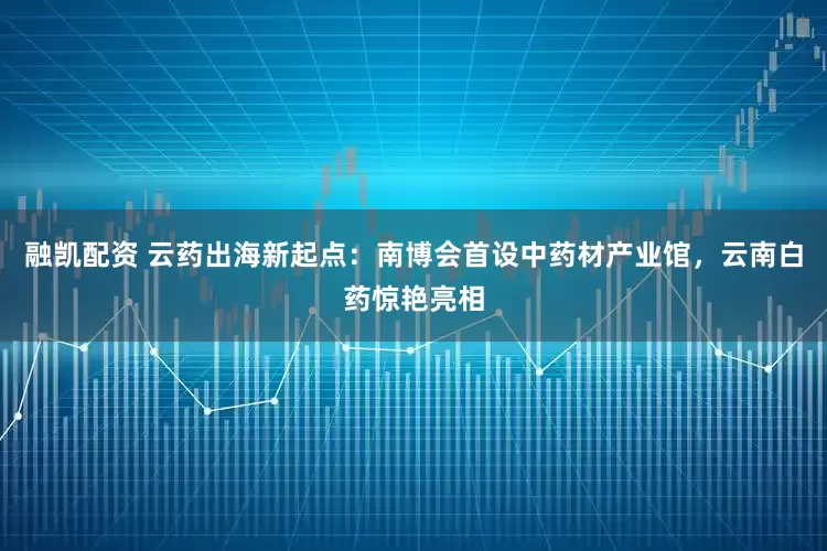 融凯配资 云药出海新起点：南博会首设中药材产业馆，云南白药惊艳亮相