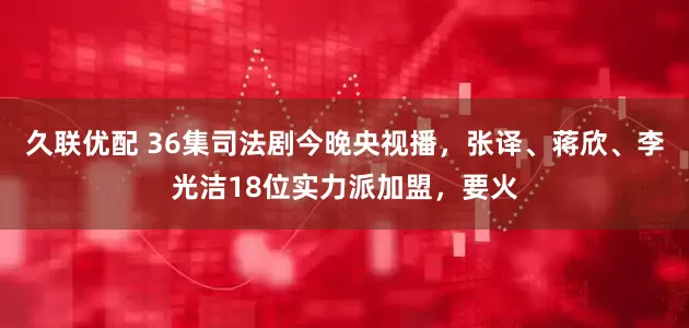 久联优配 36集司法剧今晚央视播，张译、蒋欣、李光洁18位实力派加盟，要火