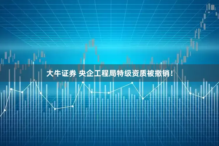 大牛证券 央企工程局特级资质被撤销！