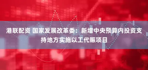 港联配资 国家发展改革委：新增中央预算内投资支持地方实施以工代赈项目