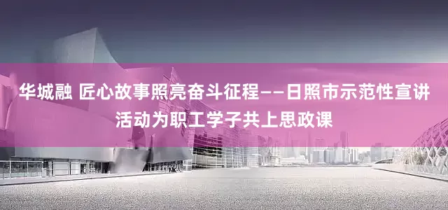 华城融 匠心故事照亮奋斗征程——日照市示范性宣讲活动为职工学子共上思政课