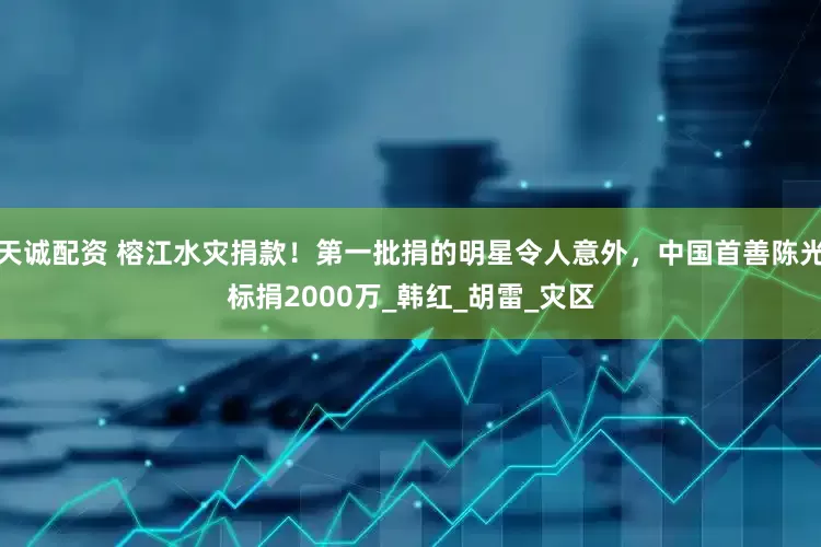 天诚配资 榕江水灾捐款！第一批捐的明星令人意外，中国首善陈光标捐2000万_韩红_胡雷_灾区