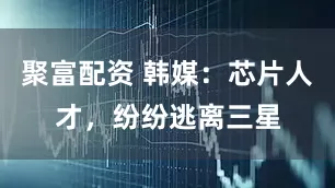 聚富配资 韩媒：芯片人才，纷纷逃离三星
