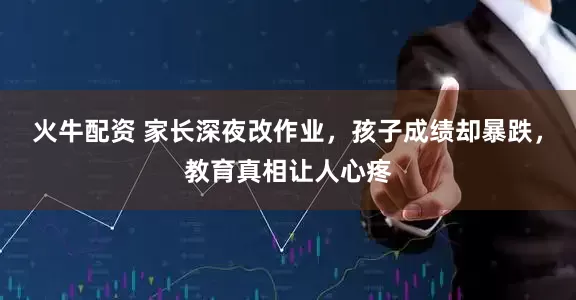 火牛配资 家长深夜改作业，孩子成绩却暴跌，教育真相让人心疼