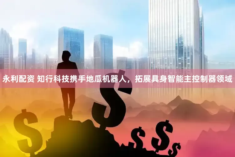 永利配资 知行科技携手地瓜机器人，拓展具身智能主控制器领域