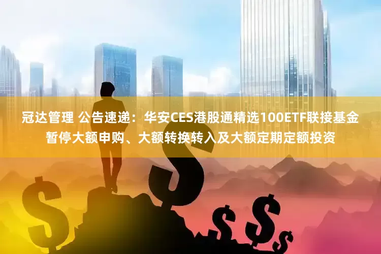 冠达管理 公告速递：华安CES港股通精选100ETF联接基金暂停大额申购、大额转换转入及大额定期定额投资
