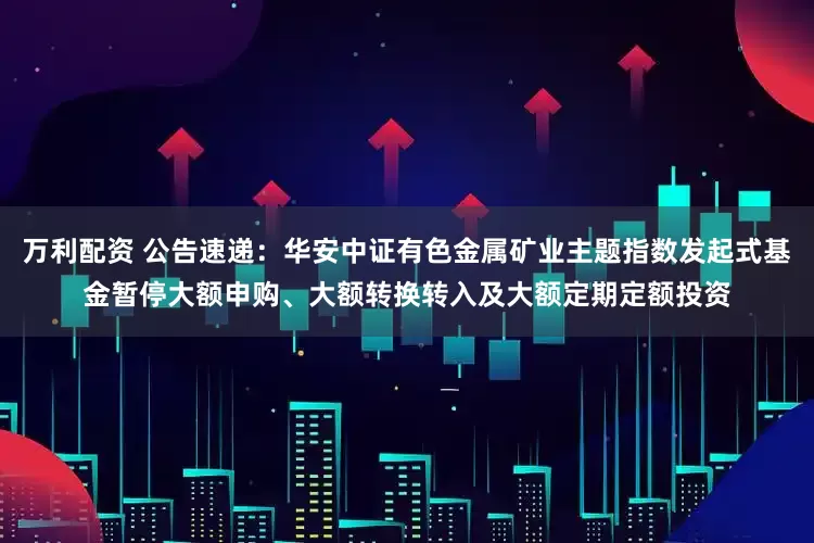 万利配资 公告速递：华安中证有色金属矿业主题指数发起式基金暂停大额申购、大额转换转入及大额定期定额投资