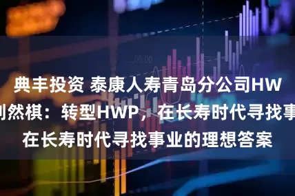 典丰投资 泰康人寿青岛分公司HWP高级合伙人刘然棋：转型HWP，在长寿时代寻找事业的理想答案