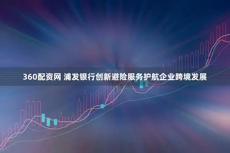 360配资网 浦发银行创新避险服务护航企业跨境发展