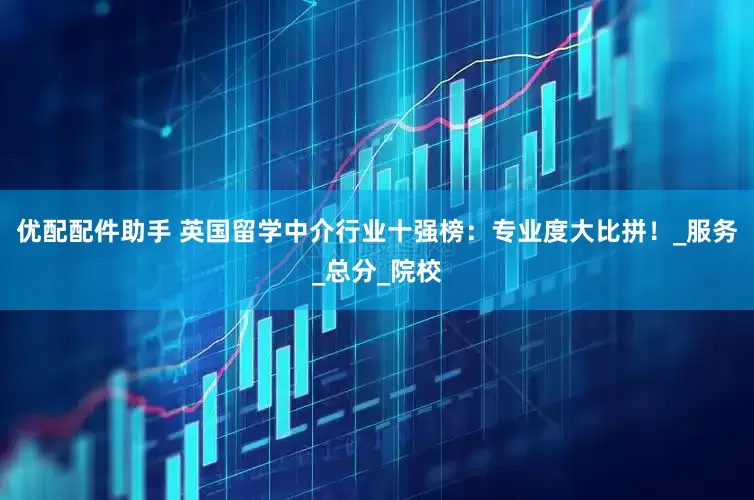 优配配件助手 英国留学中介行业十强榜：专业度大比拼！_服务_总分_院校