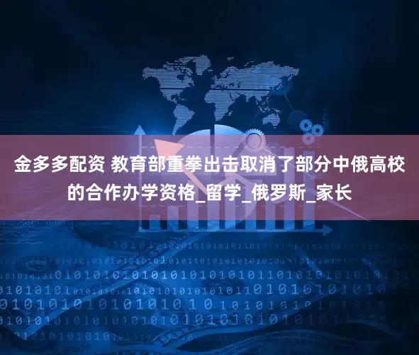 金多多配资 教育部重拳出击取消了部分中俄高校的合作办学资格_留学_俄罗斯_家长