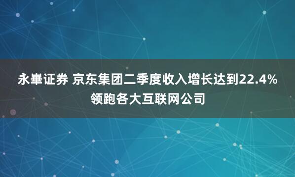 永崋证券 京东集团二季度收入增长达到22.4%领跑各大互联网公司