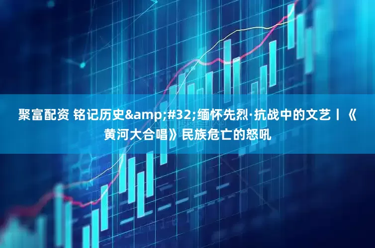 聚富配资 铭记历史&#32;缅怀先烈·抗战中的文艺丨《黄河大合唱》民族危亡的怒吼