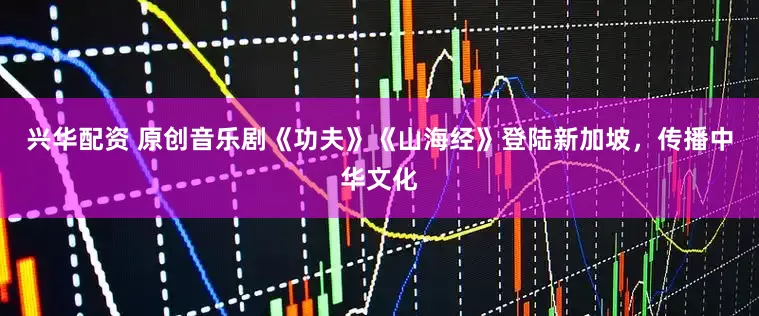 兴华配资 原创音乐剧《功夫》《山海经》登陆新加坡，传播中华文化