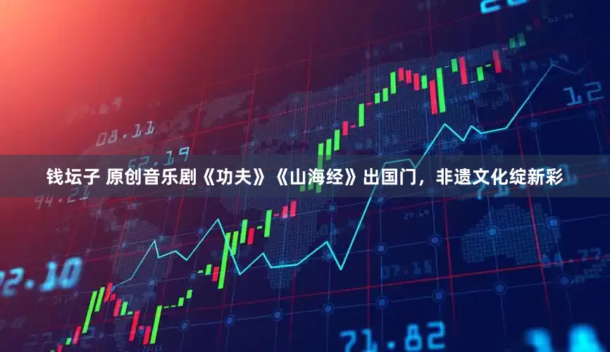 钱坛子 原创音乐剧《功夫》《山海经》出国门，非遗文化绽新彩