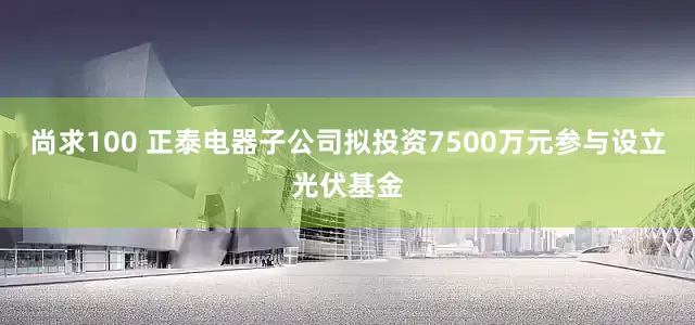 尚求100 正泰电器子公司拟投资7500万元参与设立光伏基金