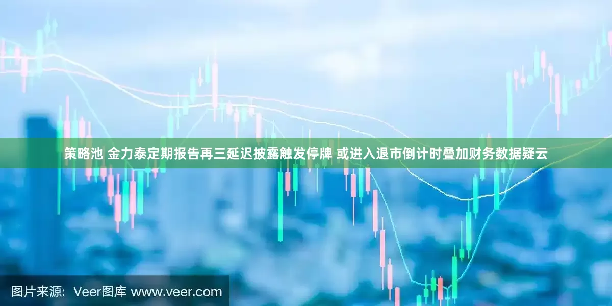 策略池 金力泰定期报告再三延迟披露触发停牌 或进入退市倒计时叠加财务数据疑云