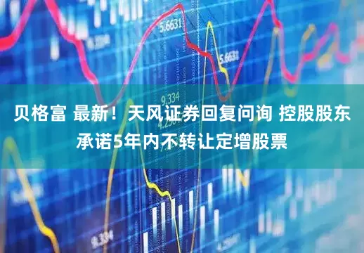 贝格富 最新！天风证券回复问询 控股股东承诺5年内不转让定增股票