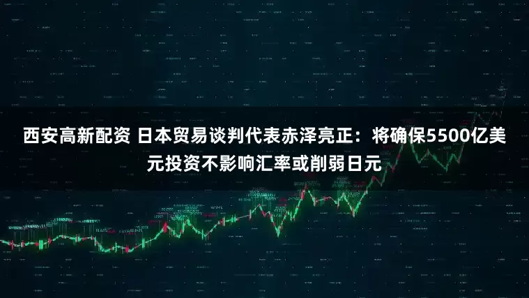 西安高新配资 日本贸易谈判代表赤泽亮正：将确保5500亿美元投资不影响汇率或削弱日元