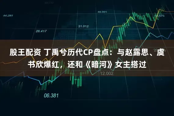 股王配资 丁禹兮历代CP盘点:与赵露思、虞书欣爆红,还和《暗河》女主搭过