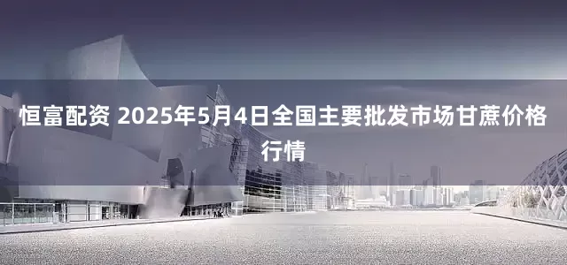 恒富配资 2025年5月4日全国主要批发市场甘蔗价格行情