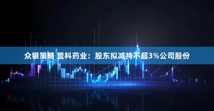 众银策略 盟科药业：股东拟减持不超3%公司股份