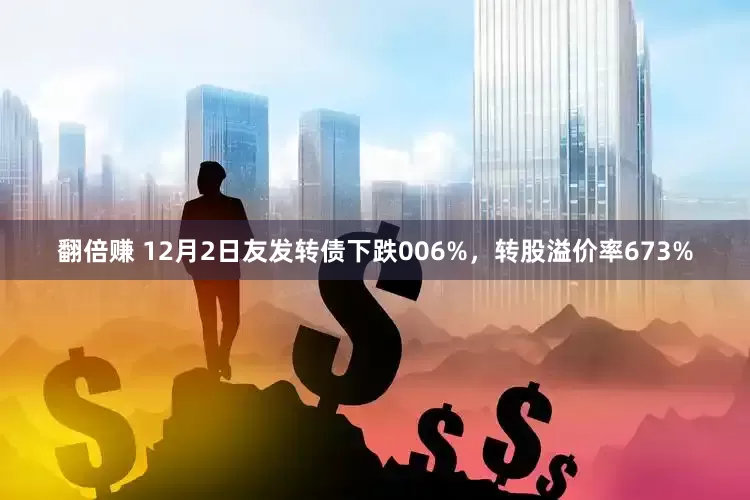 翻倍赚 12月2日友发转债下跌006%，转股溢价率673%