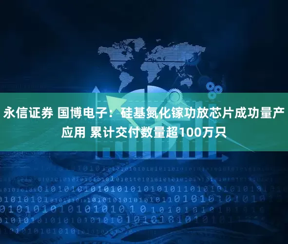 永信证券 国博电子:硅基氮化镓功放芯片成功量产应用 累计交付数量超100万只