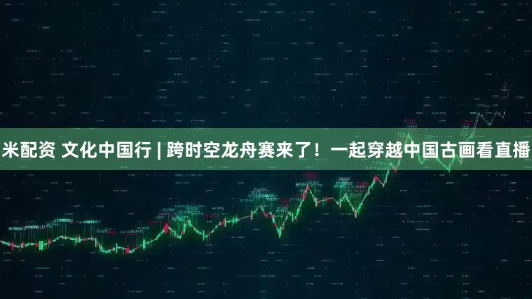 米配资 文化中国行 | 跨时空龙舟赛来了！一起穿越中国古画看直播