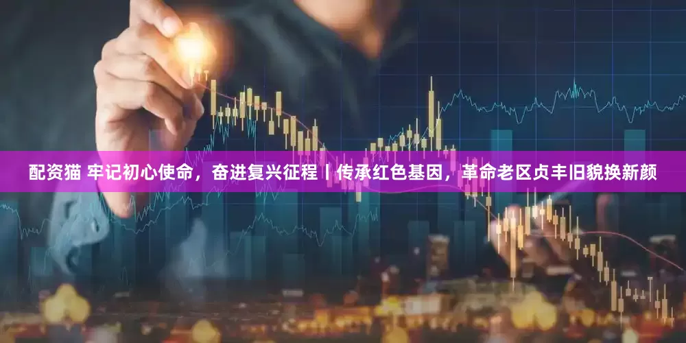 配资猫 牢记初心使命，奋进复兴征程丨传承红色基因，革命老区贞丰旧貌换新颜